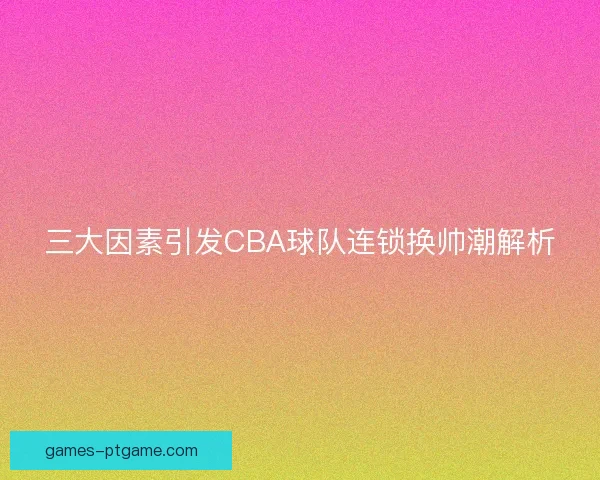 三大因素引发CBA球队连锁换帅潮解析